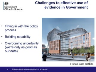 Fitting in with the policy process: be a 
What makes an effective adviser: 
The UK CSA model doesn’t involve 
executive power. Impact comes through 
personal qualities: 
• scientific standing 
• energy 
• interpersonal skills 
There’s no one right way to operate 
The CSA and the organisation need to 
be flexible and adapt to achieve best 
effect 
Rigorous scientific integrity is essential – 
but often in the context of incomplete 
evidence and uncertainty 
8 Science Advice to Government - Auckland 
sensitive adviser 
 
