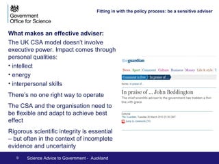Fitting in with the policy process: 
Influencing Policymakers 
Influencing policymakers: 
• What do they need? 
• Building trust 
• Agreeing and understanding the questions 
• Providing the best evidence 
Ultimately policymakers will make decisions based on a 
view of the issue through a number of ‘lenses’ – of 
which science is one 
9 Science Advice to Government - Auckland 
Sgt Tom Robinson RLC/OGL v1.0 
 