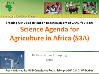 Forum for Agricultural Research in Africa
Framing AR4D’s contribution to achievement of CAADP’s vision:
Science Agenda for
Agriculture in Africa (S3A)
Dr Irene Annor-Frempong
FARA
Presentation at the AR4D Consultative Round Table pre-10th CAADP PP, Durban
 