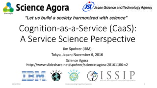 Cognition-as-a-Service (CaaS):
A Service Science Perspective
Jim Spohrer (IBM)
Tokyo, Japan; November 6, 2016
Science Agora
http://www.slideshare.net/spohrer/science-agora-20161106-v2
11/6/2016 Understanding Cognitive Systems 1
 
