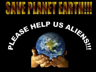 PLEASE HELP US ALIENS!!! SAVE PLANET EARTH!!! 