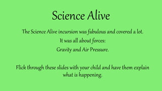 Science Alive
The Science Alive incursion was fabulous and covered a lot.
It was all about forces:
Gravity and Air Pressure.
Flick through these slides with your child and have them explain
what is happening.
 