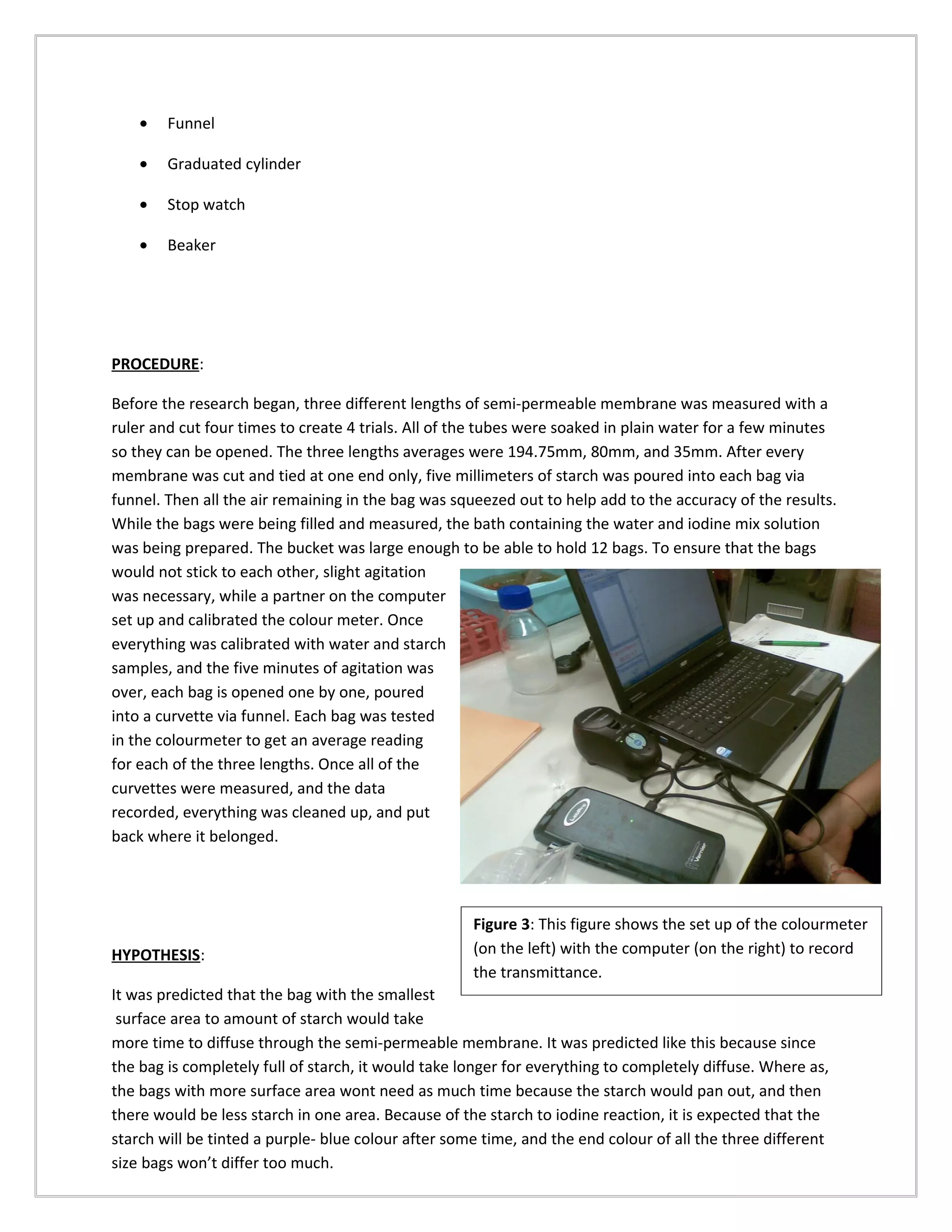 •   Funnel

    •   Graduated cylinder

    •   Stop watch

    •   Beaker




PROCEDURE:

Before the research began, three different lengths of semi-permeable membrane was measured with a
ruler and cut four times to create 4 trials. All of the tubes were soaked in plain water for a few minutes
so they can be opened. The three lengths averages were 194.75mm, 80mm, and 35mm. After every
membrane was cut and tied at one end only, five millimeters of starch was poured into each bag via
funnel. Then all the air remaining in the bag was squeezed out to help add to the accuracy of the results.
While the bags were being filled and measured, the bath containing the water and iodine mix solution
was being prepared. The bucket was large enough to be able to hold 12 bags. To ensure that the bags
would not stick to each other, slight agitation
was necessary, while a partner on the computer
set up and calibrated the colour meter. Once
everything was calibrated with water and starch
samples, and the five minutes of agitation was
over, each bag is opened one by one, poured
into a curvette via funnel. Each bag was tested
in the colourmeter to get an average reading
for each of the three lengths. Once all of the
curvettes were measured, and the data
recorded, everything was cleaned up, and put
back where it belonged.




                                                     Figure 3: This figure shows the set up of the colourmeter
HYPOTHESIS:                                          (on the left) with the computer (on the right) to record
                                                     the transmittance.
It was predicted that the bag with the smallest
 surface area to amount of starch would take
more time to diffuse through the semi-permeable membrane. It was predicted like this because since
the bag is completely full of starch, it would take longer for everything to completely diffuse. Where as,
the bags with more surface area wont need as much time because the starch would pan out, and then
there would be less starch in one area. Because of the starch to iodine reaction, it is expected that the
starch will be tinted a purple- blue colour after some time, and the end colour of all the three different
size bags won’t differ too much.
 