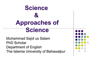 Science
&
Approaches of
Science
Muhammad Sajid us Salam
PhD Scholar
Department of English
The Islamia University of Bahawalpur
 