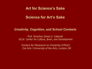 Art for Science’s Sake

         Science for Art’s Sake


Creativity, Cognition, and School Contexts

         Prof. Emeritus James S. Catterall
   UCLA Center for Culture, Brain, and Development

     Centers for Research on Creativity (CRoC)
     Cal Arts / University of the Arts, London UK
 