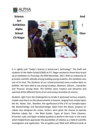 Science And
Art
Exhibition |
Alpha
School Cbse
Cit Nagar
It is rightly said “Today’s Science is tomorrow’s technology”. The Staff and
students of the Alpha School [CBSE] at CIT. Nagar worked on these lines to put
up an exhibition on Thursday, the30th November, 2017. With an endeavour to
promote scientific attitude among budding young students, this exhibition was
one of its kind. The Students of our school presented many creative ideas as
exhibits. We were able to see young Faradays, Newtons, Edisons , Leonardos
and Picassos among them. The Exhibits were creative and attractive and
spanned all the different forms of art and various branches of science.
Students right from the Kindergarten to Grade 9 portrayed various projects,
models and charts on the advancements in Science, ranging from simple topics
like Air, Water, Soil , Weather, the significance of the 3 R’s to Complex topics
like Biotechnology and Nanotechnology. Apart from the above, projects on
robots also designed the arena. Visitors were given the chance to operate
Machine robots like – the Blind Guider, Types of Gears, Floor Cleaners,
Driverless cabs and Radar enabled quadbot to perform the tasks in the arena
which helped them appreciate the possibilities of robotics as a field of scientific
investigation and application. The art gallery was filled with different kinds of
 