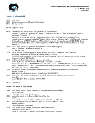 Science and Challenges of Lunar Sample Return Workshop
18 - 19 February 2014
Programme

Tuesday 18 February 2014
08:30
09:30
09:45

Registration
Welcome Introduction and Scope of the Workshop
Opening Address

Session 1: Opening Session
09:55

10:10
10:25

10:40

10:55
11:10

11:25

Priorities for Lunar Sample Return and Implications for Future Missions
1
2
3
4
5
6
7
6
8
Carpenter, J ; Anand, M ; Chaussidon, M ; Cloutis, E ; Crawford, I ; de Vera, J.-P. ; Finzi, A ; Jaumann, R ; Kring, D ;
9
10
Mitrofanov, I , Tranfield, E.
1
2
3
ESA ESTEC, NETHERLANDS; Planetary and Space Sciences, The Open University, UNITED KINGDOM; CNRS,
4
5
6
FRANCE; University of Winnipeg, CANADA; Birkbeck College, University of London, UNITED KINGDOM; DLR, Institute for
7
8
9
Planetary Science, GERMANY; Politecnico di Milano, ITALY; Lunar and Planetary Institute, UNITED STATES; Space
10
Research Institute (IKI) of the Russian Academy of Science, RUSSIAN FEDERATION, Instituto Gulbenkian de Ciência,
PORTUGAL
Lunar Sample Return: An Exploration Milestone for the European Space Agency
Patti, B.; Carpenter, J.; Fisackerly, R.; Houdou, B.
ESA, NETHERLANDS
Studies of Lunar South Pole by Russian Landing Missions "Luna-Glob", "Luna-Resurs" and "Luna-Grunt"
1
2
2
2
1
Mitrofanov, I ; Dolgopolov, V , Khartov, V. ; Lukjanchikov, A. ; Zelenyi, L
1
2
Institute for Space Research of Russian Academy of Science, RUSSIAN FEDERATION; Lavochkin Science and Industry
Association, RUSSIAN FEDERATION;
Enabling Solar System Exploration through Lunar Sample Return
1
2
3
4
5
6
Neal, C.R. ; Shearer, C.K. ; Pleascia, J. ; Mackwell, S. ; Lawrence, S. ; Carpenter, J.
1
2
3
University of Notre Dame, UNITED STATES; University of New Mexico, UNITED STATES; Johns Hopkins Univ. Applied
4
5
Physics Laboratory, UNITED STATES; Lunar and Planetary Institute, Houston, UNITED STATES; Arizona State University,
6
UNITED STATES; ESA-ESTEC, NETHERLANDS
"NASA's Solar System Exploration Research Virtual Institute"--International Partnerships in Lunar Science
Schmidt, G.; Daou, D.
NASA Solar System Exploration Research Virtual Institute, UNITED STATES
COSPAR/ILEWG Report: Science Cases and Technical Challenges for Lunar Sample Return Missions
Foing, B.H.
ESA/ESTEC, ILEWG & VU Amsterdam, NETHERLANDS
Coffee Break

Session 2: The Science of Lunar Samples
11:45
12:00
12:15
12:30

Lunar Sample Return: Essential Ingredient for Improved Moon Formation Models
van Westrenen, W.
VU University Amsterdam, NETHERLANDS
Isotopic Constraints on the Origin and Evolution of the Moon
Kleine, T.
Institut für Planetologie, Westfälische Wilhelms-Universität Münster, GERMANY
Bombardment History of Moon, Mars and Mercury in the Light of Modern Models
Werner, Stephanie C.
CEED / University of Oslo, NORWAY
Lunar Sample Return - Chances for Improving the Lunar Chronology
Hiesinger, H.; van der Bogert, C.
Institut für Planetologie, Westfälische Wilhelms-Universität Münster, GERMANY

 