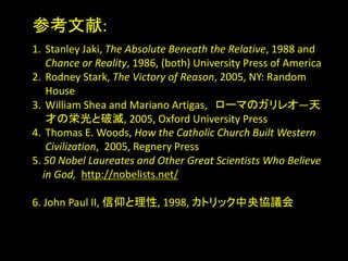 ο:
1. Stanley Jaki, The Absolute Beneath the Relative, 1988 and
Chance or Reality, 1986, (both) University Press of America
2. Rodney Stark, The Victory of Reason, 2005, NY: Random
House
3. William Shea and Mariano Artigas, `ޤΥ쥪D
ŤΖѹƜ, 2005, Oxford University Press
4. Thomas E. Woods, How the Catholic Church Built Western
Civilization, 2005, Regnery Press
5. 50 Nobel Laureates and Other Great Scientists Who Believe
in God, http://nobelists.net/
6. John Paul II, , 1998, ȥåfh
 