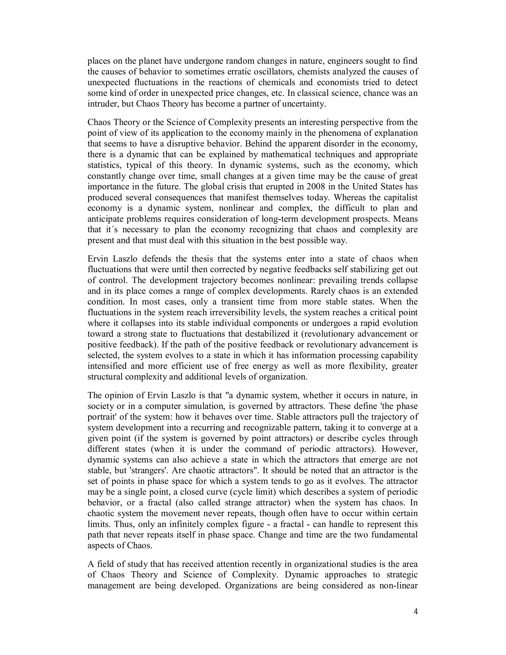 4
places on the planet have undergone random changes in nature, engineers sought to find
the causes of behavior to sometimes erratic oscillators, chemists analyzed the causes of
unexpected fluctuations in the reactions of chemicals and economists tried to detect
some kind of order in unexpected price changes, etc. In classical science, chance was an
intruder, but Chaos Theory has become a partner of uncertainty.
Chaos Theory or the Science of Complexity presents an interesting perspective from the
point of view of its application to the economy mainly in the phenomena of explanation
that seems to have a disruptive behavior. Behind the apparent disorder in the economy,
there is a dynamic that can be explained by mathematical techniques and appropriate
statistics, typical of this theory. In dynamic systems, such as the economy, which
constantly change over time, small changes at a given time may be the cause of great
importance in the future. The global crisis that erupted in 2008 in the United States has
produced several consequences that manifest themselves today. Whereas the capitalist
economy is a dynamic system, nonlinear and complex, the difficult to plan and
anticipate problems requires consideration of long-term development prospects. Means
that it´s necessary to plan the economy recognizing that chaos and complexity are
present and that must deal with this situation in the best possible way.
Ervin Laszlo defends the thesis that the systems enter into a state of chaos when
fluctuations that were until then corrected by negative feedbacks self stabilizing get out
of control. The development trajectory becomes nonlinear: prevailing trends collapse
and in its place comes a range of complex developments. Rarely chaos is an extended
condition. In most cases, only a transient time from more stable states. When the
fluctuations in the system reach irreversibility levels, the system reaches a critical point
where it collapses into its stable individual components or undergoes a rapid evolution
toward a strong state to fluctuations that destabilized it (revolutionary advancement or
positive feedback). If the path of the positive feedback or revolutionary advancement is
selected, the system evolves to a state in which it has information processing capability
intensified and more efficient use of free energy as well as more flexibility, greater
structural complexity and additional levels of organization.
The opinion of Ervin Laszlo is that "a dynamic system, whether it occurs in nature, in
society or in a computer simulation, is governed by attractors. These define 'the phase
portrait' of the system: how it behaves over time. Stable attractors pull the trajectory of
system development into a recurring and recognizable pattern, taking it to converge at a
given point (if the system is governed by point attractors) or describe cycles through
different states (when it is under the command of periodic attractors). However,
dynamic systems can also achieve a state in which the attractors that emerge are not
stable, but 'strangers'. Are chaotic attractors". It should be noted that an attractor is the
set of points in phase space for which a system tends to go as it evolves. The attractor
may be a single point, a closed curve (cycle limit) which describes a system of periodic
behavior, or a fractal (also called strange attractor) when the system has chaos. In
chaotic system the movement never repeats, though often have to occur within certain
limits. Thus, only an infinitely complex figure - a fractal - can handle to represent this
path that never repeats itself in phase space. Change and time are the two fundamental
aspects of Chaos.
A field of study that has received attention recently in organizational studies is the area
of Chaos Theory and Science of Complexity. Dynamic approaches to strategic
management are being developed. Organizations are being considered as non-linear
 