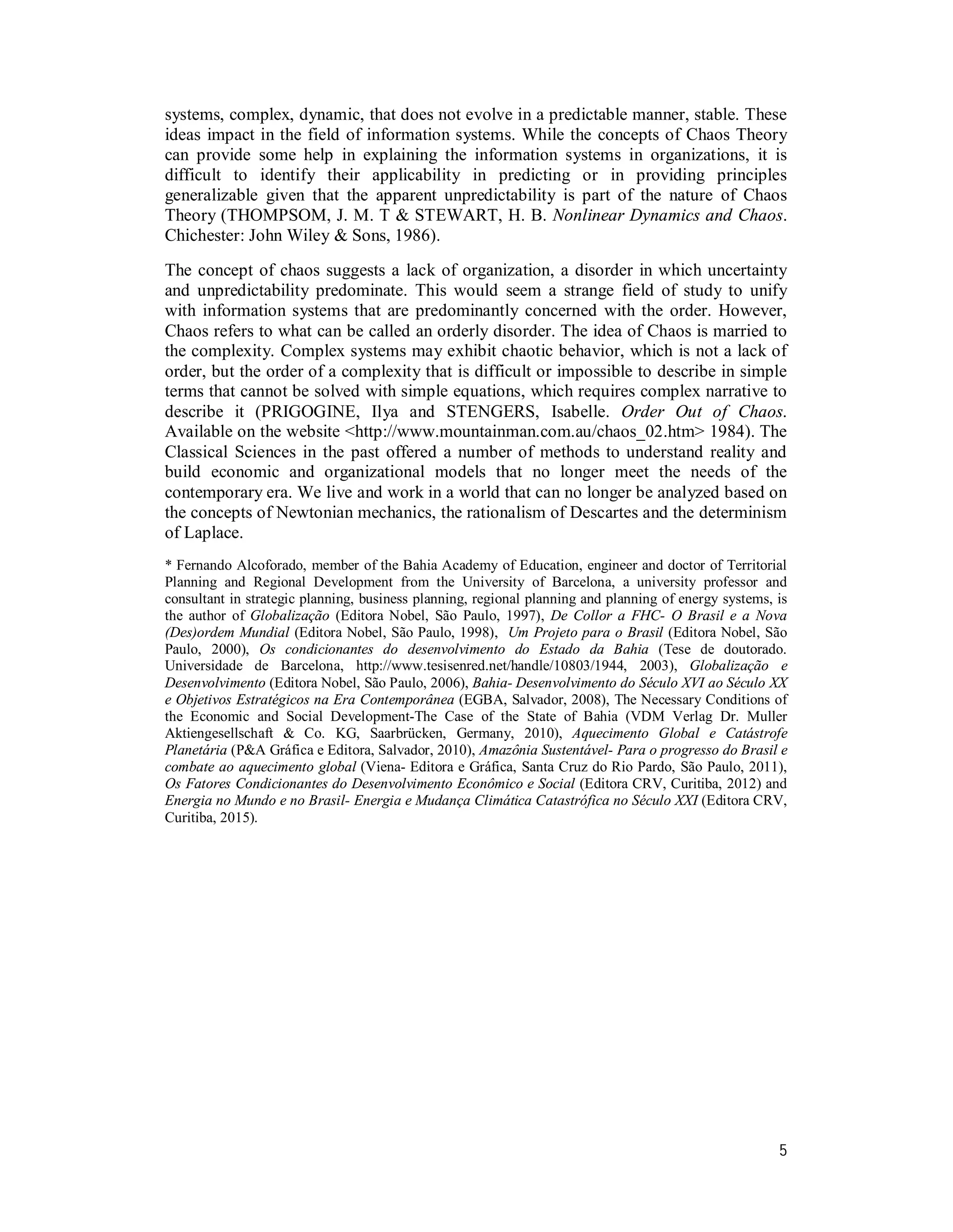 5
systems, complex, dynamic, that does not evolve in a predictable manner, stable. These
ideas impact in the field of information systems. While the concepts of Chaos Theory
can provide some help in explaining the information systems in organizations, it is
difficult to identify their applicability in predicting or in providing principles
generalizable given that the apparent unpredictability is part of the nature of Chaos
Theory (THOMPSOM, J. M. T & STEWART, H. B. Nonlinear Dynamics and Chaos.
Chichester: John Wiley & Sons, 1986).
The concept of chaos suggests a lack of organization, a disorder in which uncertainty
and unpredictability predominate. This would seem a strange field of study to unify
with information systems that are predominantly concerned with the order. However,
Chaos refers to what can be called an orderly disorder. The idea of Chaos is married to
the complexity. Complex systems may exhibit chaotic behavior, which is not a lack of
order, but the order of a complexity that is difficult or impossible to describe in simple
terms that cannot be solved with simple equations, which requires complex narrative to
describe it (PRIGOGINE, Ilya and STENGERS, Isabelle. Order Out of Chaos.
Available on the website <http://www.mountainman.com.au/chaos_02.htm> 1984). The
Classical Sciences in the past offered a number of methods to understand reality and
build economic and organizational models that no longer meet the needs of the
contemporary era. We live and work in a world that can no longer be analyzed based on
the concepts of Newtonian mechanics, the rationalism of Descartes and the determinism
of Laplace.
* Fernando Alcoforado, member of the Bahia Academy of Education, engineer and doctor of Territorial
Planning and Regional Development from the University of Barcelona, a university professor and
consultant in strategic planning, business planning, regional planning and planning of energy systems, is
the author of Globalização (Editora Nobel, São Paulo, 1997), De Collor a FHC- O Brasil e a Nova
(Des)ordem Mundial (Editora Nobel, São Paulo, 1998), Um Projeto para o Brasil (Editora Nobel, São
Paulo, 2000), Os condicionantes do desenvolvimento do Estado da Bahia (Tese de doutorado.
Universidade de Barcelona, http://www.tesisenred.net/handle/10803/1944, 2003), Globalização e
Desenvolvimento (Editora Nobel, São Paulo, 2006), Bahia- Desenvolvimento do Século XVI ao Século XX
e Objetivos Estratégicos na Era Contemporânea (EGBA, Salvador, 2008), The Necessary Conditions of
the Economic and Social Development-The Case of the State of Bahia (VDM Verlag Dr. Muller
Aktiengesellschaft & Co. KG, Saarbrücken, Germany, 2010), Aquecimento Global e Catástrofe
Planetária (P&A Gráfica e Editora, Salvador, 2010), Amazônia Sustentável- Para o progresso do Brasil e
combate ao aquecimento global (Viena- Editora e Gráfica, Santa Cruz do Rio Pardo, São Paulo, 2011),
Os Fatores Condicionantes do Desenvolvimento Econômico e Social (Editora CRV, Curitiba, 2012) and
Energia no Mundo e no Brasil- Energia e Mudança Climática Catastrófica no Século XXI (Editora CRV,
Curitiba, 2015).
 