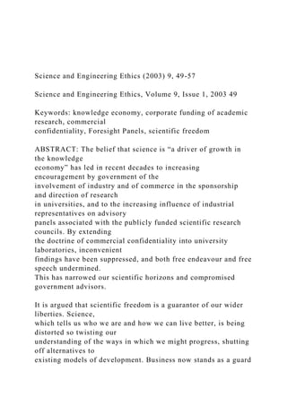 Science and Engineering Ethics (2003) 9, 49-57
Science and Engineering Ethics, Volume 9, Issue 1, 2003 49
Keywords: knowledge economy, corporate funding of academic
research, commercial
confidentiality, Foresight Panels, scientific freedom
ABSTRACT: The belief that science is “a driver of growth in
the knowledge
economy” has led in recent decades to increasing
encouragement by government of the
involvement of industry and of commerce in the sponsorship
and direction of research
in universities, and to the increasing influence of industrial
representatives on advisory
panels associated with the publicly funded scientific research
councils. By extending
the doctrine of commercial confidentiality into university
laboratories, inconvenient
findings have been suppressed, and both free endeavour and free
speech undermined.
This has narrowed our scientific horizons and compromised
government advisors.
It is argued that scientific freedom is a guarantor of our wider
liberties. Science,
which tells us who we are and how we can live better, is being
distorted so twisting our
understanding of the ways in which we might progress, shutting
off alternatives to
existing models of development. Business now stands as a guard
 