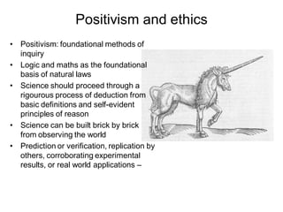 Positivism and ethics
• Positivism: foundational methods of
  inquiry
• Logic and maths as the foundational
  basis of natural laws
• Science should proceed through a
  rigourous process of deduction from
  basic definitions and self-evident
  principles of reason
• Science can be built brick by brick
  from observing the world
• Prediction or verification, replication by
  others, corroborating experimental
  results, or real world applications –
 
