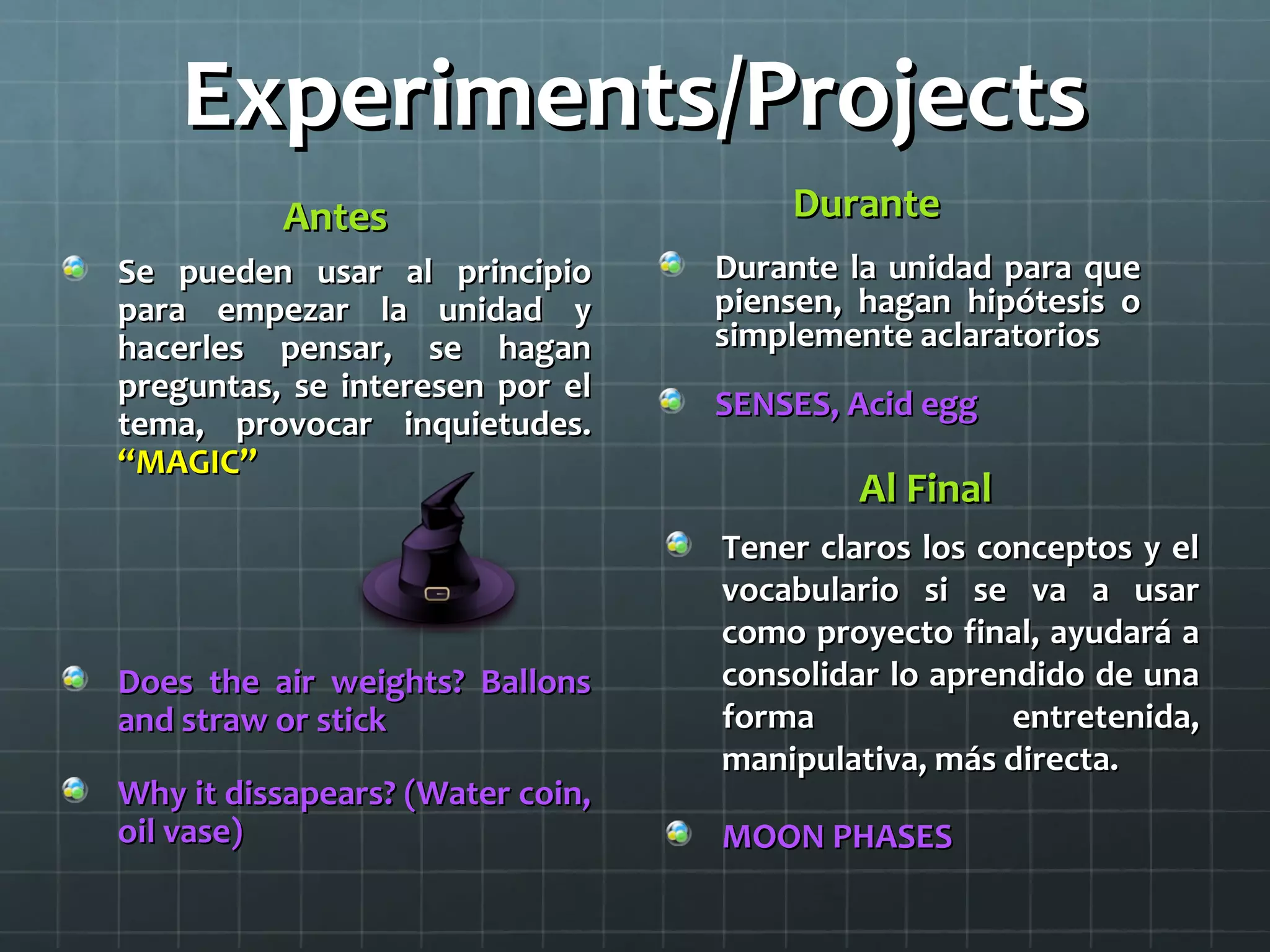 Experiments/ProjectsExperiments/Projects
AntesAntes
Se pueden usar al principioSe pueden usar al principio
para empezar la unidad ypara empezar la unidad y
hacerles pensar, se haganhacerles pensar, se hagan
preguntas, se interesen por elpreguntas, se interesen por el
tema, provocar inquietudes.tema, provocar inquietudes.
“MAGIC”“MAGIC”
Does the air weights? BallonsDoes the air weights? Ballons
and straw or stickand straw or stick
Why it dissapears? (Water coin,Why it dissapears? (Water coin,
oil vase)oil vase)
DuranteDurante
Durante la unidad para queDurante la unidad para que
piensen, hagan hipótesis opiensen, hagan hipótesis o
simplemente aclaratoriossimplemente aclaratorios
SENSES, Acid eggSENSES, Acid egg
Al FinalAl Final
Tener claros los conceptos y elTener claros los conceptos y el
vocabulario si se va a usarvocabulario si se va a usar
como proyecto final, ayudará acomo proyecto final, ayudará a
consolidar lo aprendido de unaconsolidar lo aprendido de una
forma entretenida,forma entretenida,
manipulativa, más directa.manipulativa, más directa.
MOON PHASESMOON PHASES
 