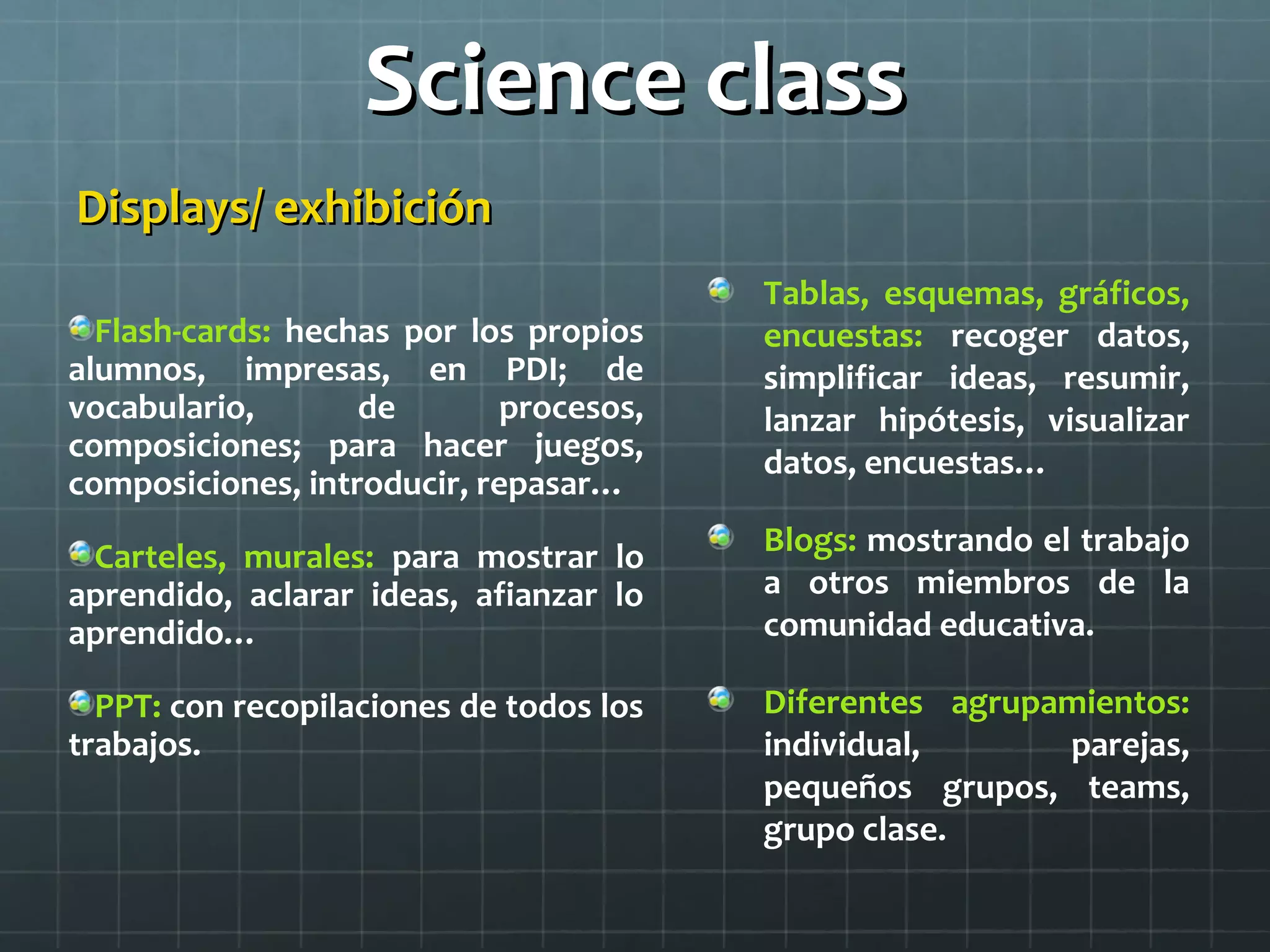 Science classScience class
Displays/ exhibiciónDisplays/ exhibición
Flash-cards: hechas por los propios
alumnos, impresas, en PDI; de
vocabulario, de procesos,
composiciones; para hacer juegos,
composiciones, introducir, repasar…
Carteles, murales: para mostrar lo
aprendido, aclarar ideas, afianzar lo
aprendido…
PPT: con recopilaciones de todos los
trabajos.
Tablas, esquemas, gráficos,
encuestas: recoger datos,
simplificar ideas, resumir,
lanzar hipótesis, visualizar
datos, encuestas…
Blogs: mostrando el trabajo
a otros miembros de la
comunidad educativa.
Diferentes agrupamientos:
individual, parejas,
pequeños grupos, teams,
grupo clase.
 
