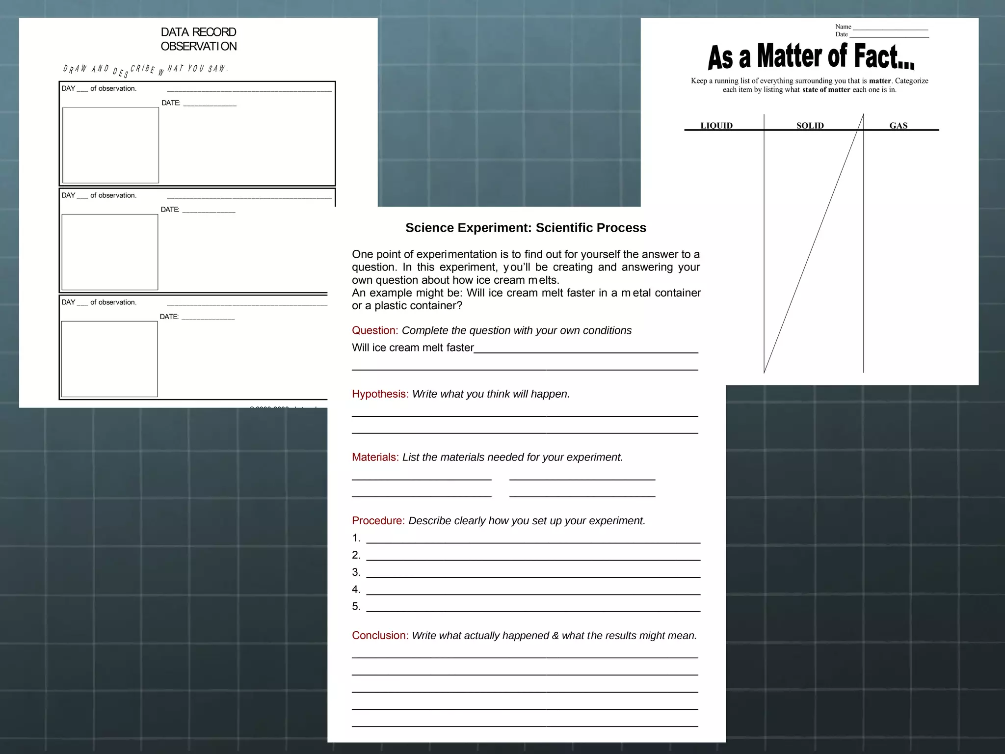 © 2003-2008 abcteach.com
DATA RECORD
OBSERVATION
D R A W A N D D E S
C R I B E W H A T Y O U S A W .
DAY ___ of observation. ___________________________________________
DATE: ______________
DAY ___ of observation. ___________________________________________
DATE: ______________
DAY ___ of observation. ___________________________________________
DATE: ______________
©2006abcteach. com
Name _______________________
Date ________________________
Keep a running list of everything surrounding you that is matter. Categorize
each item by listing what state of matter each one is in.
LIQUID SOLID GAS
Science Experiment: Scientific Process
One point of experimentation is to find out for yourself the answer to a
question. In this experiment, you’ll be creating and answering your
own question about how ice cream melts.
An example might be: Will ice cream melt faster in a m etal container
or a plastic container?
Question: Complete the question with your own conditions
Will ice cream melt faster_____________________________________
_________________________________________________________
Hypothesis: Write what you think will happen.
_________________________________________________________
_________________________________________________________
Materials: List the materials needed for your experiment.
_______________________ ________________________
_______________________ ________________________
Procedure: Describe clearly how you set up your experiment.
1. _______________________________________________________
2. _______________________________________________________
3. _______________________________________________________
4. _______________________________________________________
5. _______________________________________________________
Conclusion: Write what actually happened & what the results might mean.
_________________________________________________________
_________________________________________________________
_________________________________________________________
_________________________________________________________
_________________________________________________________
 