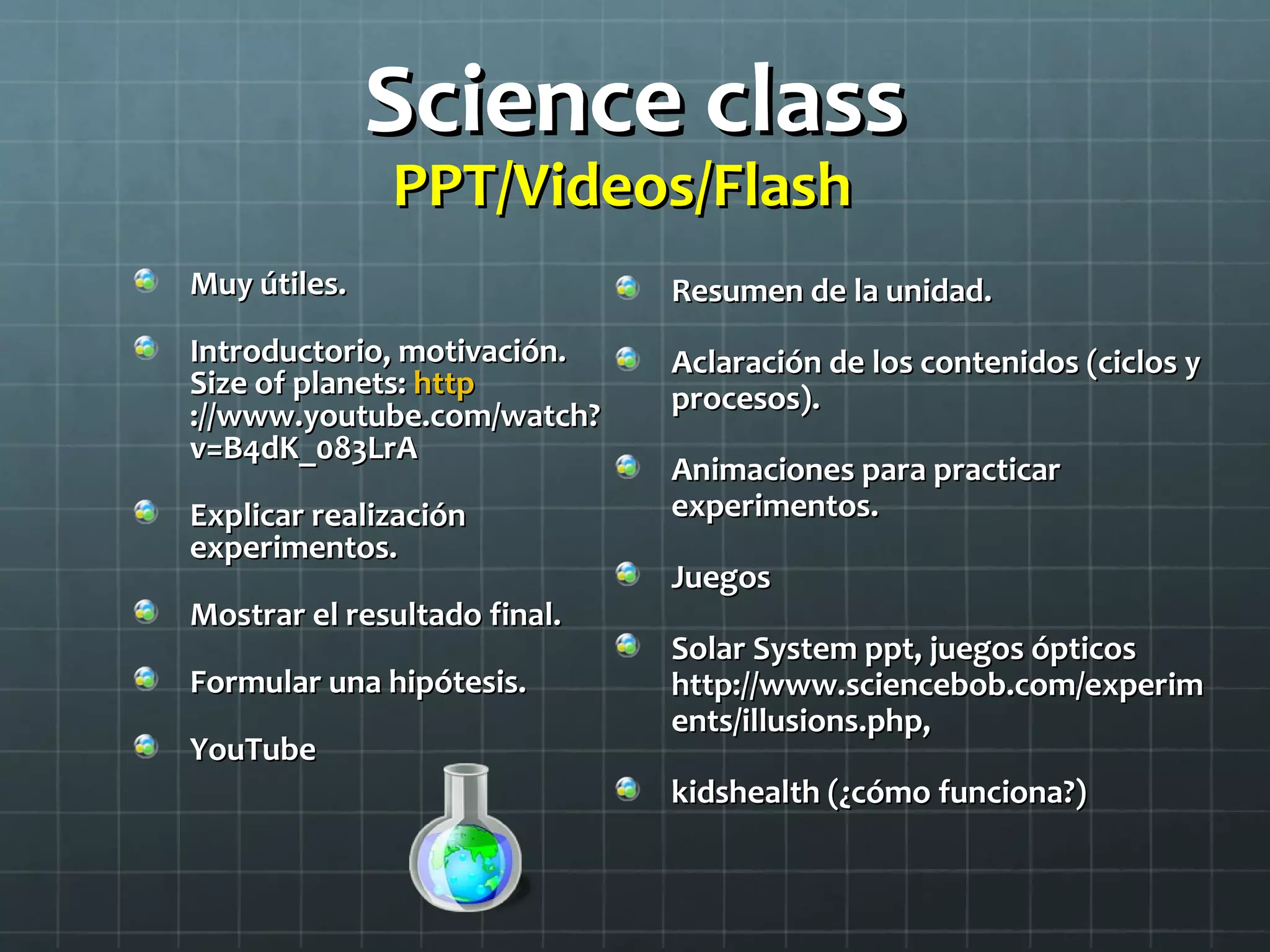 Science classScience class
PPT/Videos/FlashPPT/Videos/Flash
Muy útiles.Muy útiles.
Introductorio, motivación.Introductorio, motivación.
Size of planets:Size of planets: httphttp
://www.youtube.com/watch?://www.youtube.com/watch?
v=B4dK_083LrAv=B4dK_083LrA
Explicar realizaciónExplicar realización
experimentos.experimentos.
Mostrar el resultado final.Mostrar el resultado final.
Formular una hipótesis.Formular una hipótesis.
YouTubeYouTube
Resumen de la unidad.Resumen de la unidad.
Aclaración de los contenidos (ciclos yAclaración de los contenidos (ciclos y
procesos).procesos).
Animaciones para practicarAnimaciones para practicar
experimentos.experimentos.
JuegosJuegos
Solar System ppt, juegos ópticosSolar System ppt, juegos ópticos
http://www.sciencebob.com/experimhttp://www.sciencebob.com/experim
ents/illusions.php,ents/illusions.php,
kidshealth (¿cómo funciona?)kidshealth (¿cómo funciona?)
 