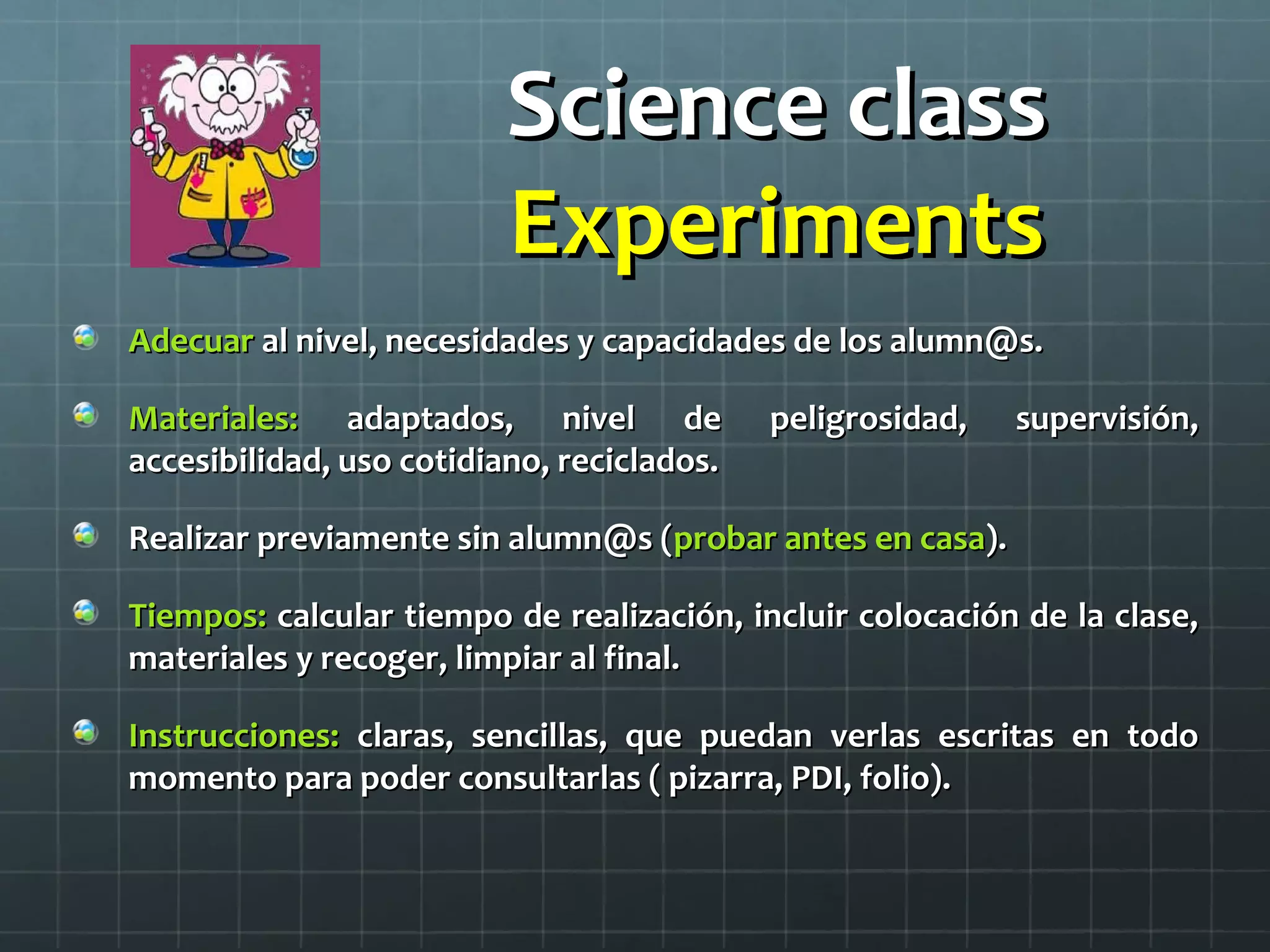 Science classScience class
ExperimentsExperiments
AdecuarAdecuar al nivel, necesidades y capacidades de los alumn@s.al nivel, necesidades y capacidades de los alumn@s.
Materiales:Materiales: adaptados, nivel de peligrosidad, supervisión,adaptados, nivel de peligrosidad, supervisión,
accesibilidad, uso cotidiano, reciclados.accesibilidad, uso cotidiano, reciclados.
Realizar previamente sin alumn@s (Realizar previamente sin alumn@s (probar antes en casaprobar antes en casa).).
Tiempos:Tiempos: calcular tiempo de realización, incluir colocación de la clase,calcular tiempo de realización, incluir colocación de la clase,
materiales y recoger, limpiar al final.materiales y recoger, limpiar al final.
Instrucciones:Instrucciones: claras, sencillas, que puedan verlas escritas en todoclaras, sencillas, que puedan verlas escritas en todo
momento para poder consultarlas ( pizarra, PDI, folio).momento para poder consultarlas ( pizarra, PDI, folio).
 