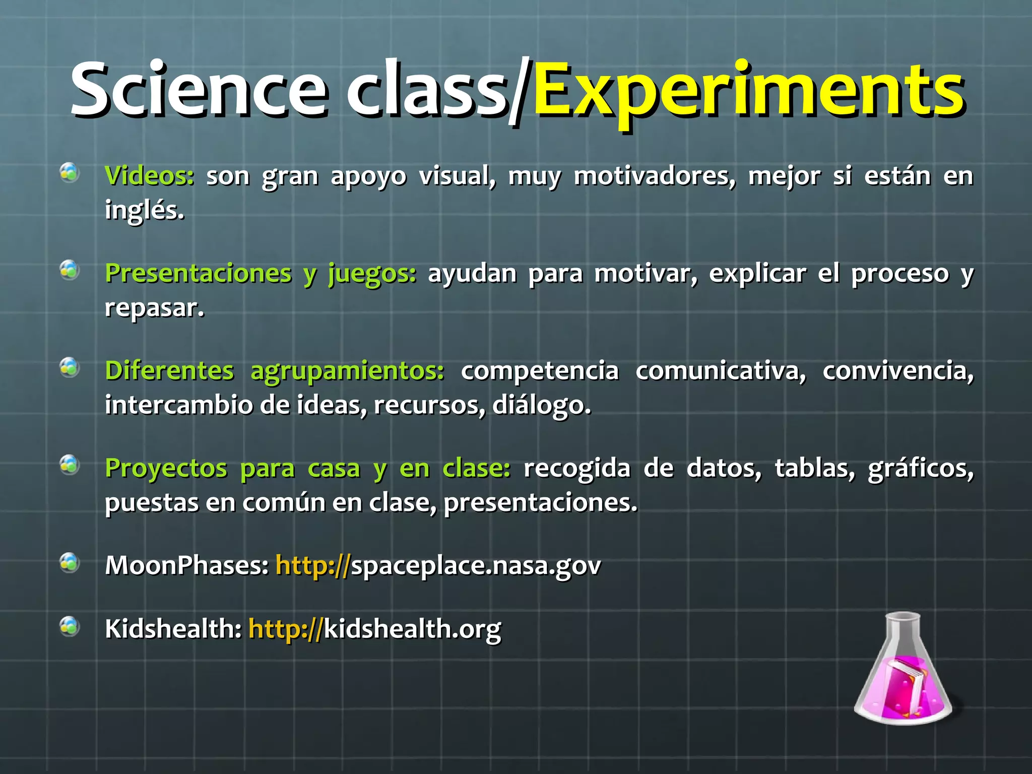 Science class/Science class/ExperimentsExperiments
Videos:Videos: son gran apoyo visual, muy motivadores, mejor si están enson gran apoyo visual, muy motivadores, mejor si están en
inglés.inglés.
Presentaciones y juegos:Presentaciones y juegos: ayudan para motivar, explicar el proceso yayudan para motivar, explicar el proceso y
repasar.repasar.
Diferentes agrupamientos:Diferentes agrupamientos: competencia comunicativa, convivencia,competencia comunicativa, convivencia,
intercambio de ideas, recursos, diálogo.intercambio de ideas, recursos, diálogo.
Proyectos para casa y en clase:Proyectos para casa y en clase: recogida de datos, tablas, gráficos,recogida de datos, tablas, gráficos,
puestas en común en clase, presentaciones.puestas en común en clase, presentaciones.
MoonPhases:MoonPhases: http://http://spaceplace.nasa.govspaceplace.nasa.gov
Kidshealth:Kidshealth: http://http://kidshealth.orgkidshealth.org
 