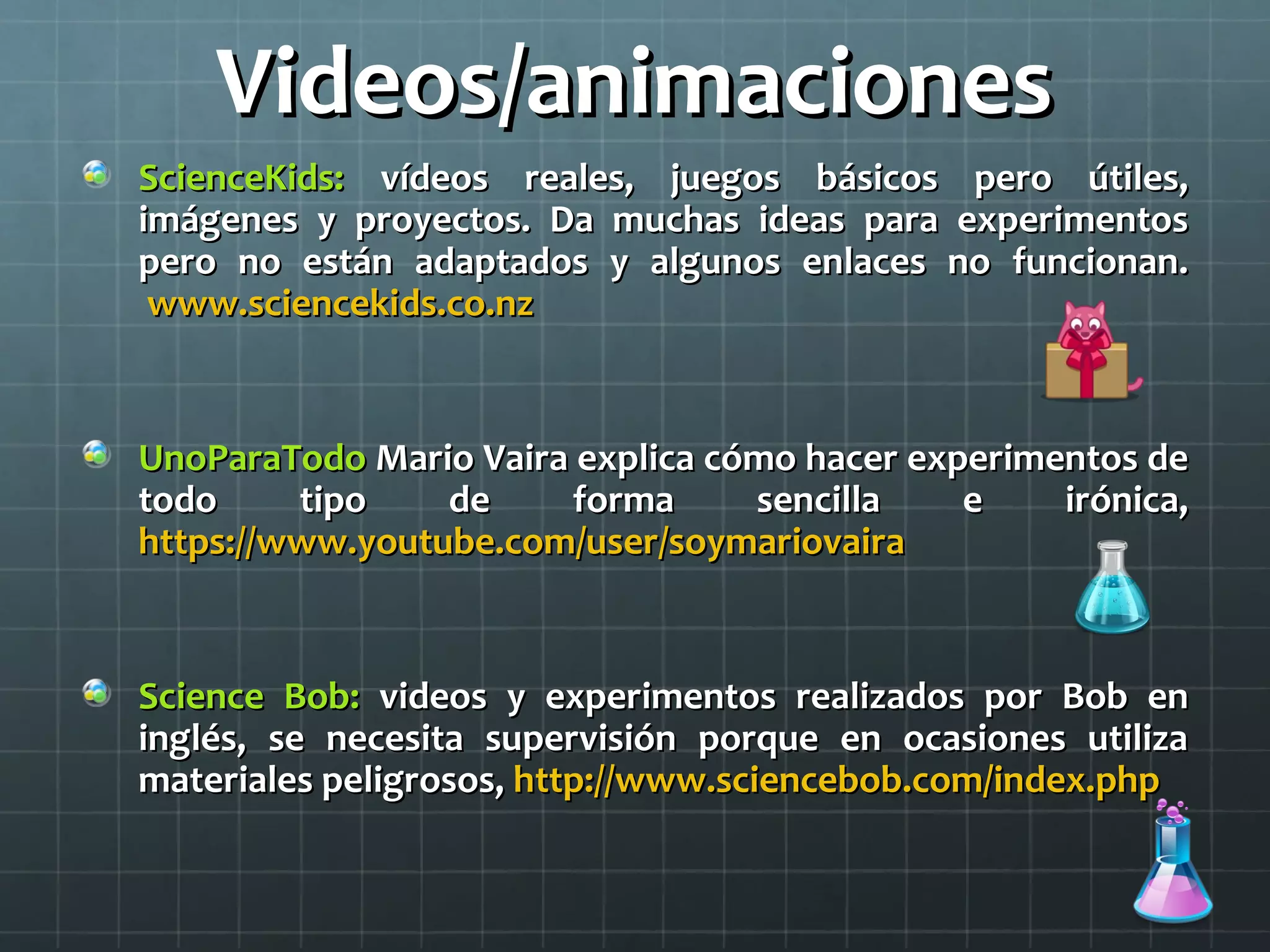 Videos/animacionesVideos/animaciones
ScienceKids:ScienceKids: vídeos reales, juegos básicos pero útiles,vídeos reales, juegos básicos pero útiles,
imágenes y proyectos. Da muchas ideas para experimentosimágenes y proyectos. Da muchas ideas para experimentos
pero no están adaptados y algunos enlaces no funcionan.pero no están adaptados y algunos enlaces no funcionan.
www.sciencekids.co.nzwww.sciencekids.co.nz
UnoParaTodoUnoParaTodo Mario Vaira explica cómo hacer experimentos deMario Vaira explica cómo hacer experimentos de
todo tipo de forma sencilla e irónica,todo tipo de forma sencilla e irónica,
https://www.youtube.com/user/soymariovairahttps://www.youtube.com/user/soymariovaira
Science Bob:Science Bob: videos y experimentos realizados por Bob envideos y experimentos realizados por Bob en
inglés, se necesita supervisión porque en ocasiones utilizainglés, se necesita supervisión porque en ocasiones utiliza
materiales peligrosos,materiales peligrosos, http://www.sciencebob.com/index.phphttp://www.sciencebob.com/index.php
 