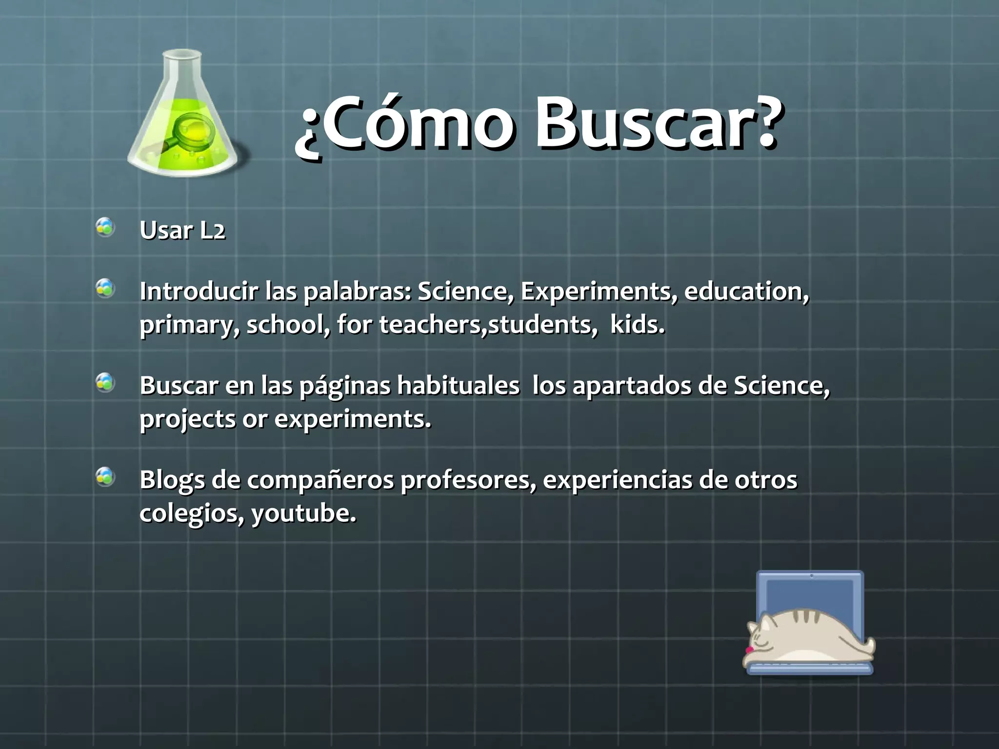 ¿Cómo Buscar?¿Cómo Buscar?
Usar L2Usar L2
Introducir las palabras: Science, Experiments, education,Introducir las palabras: Science, Experiments, education,
primary, school, for teachers,students, kids.primary, school, for teachers,students, kids.
Buscar en las páginas habituales los apartados de Science,Buscar en las páginas habituales los apartados de Science,
projects or experiments.projects or experiments.
Blogs de compañeros profesores, experiencias de otrosBlogs de compañeros profesores, experiencias de otros
colegios, youtube.colegios, youtube.
 