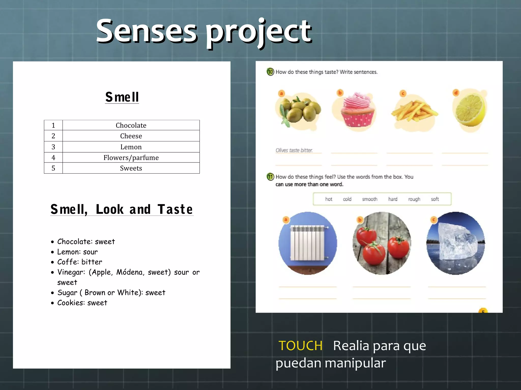 Senses projectSenses project
Smell
Smell, Look and Taste
• Chocolate: sweet
• Lemon: sour
• Coffe: bitter
• Vinegar: (Apple, Módena, sweet) sour or
sweet
• Sugar ( Brown or White): sweet
• Cookies: sweet
1 Chocolate
2 Cheese
3 Lemon
4 Flowers/parfume
5 Sweets
TOUCH Realia para que
puedan manipular
 