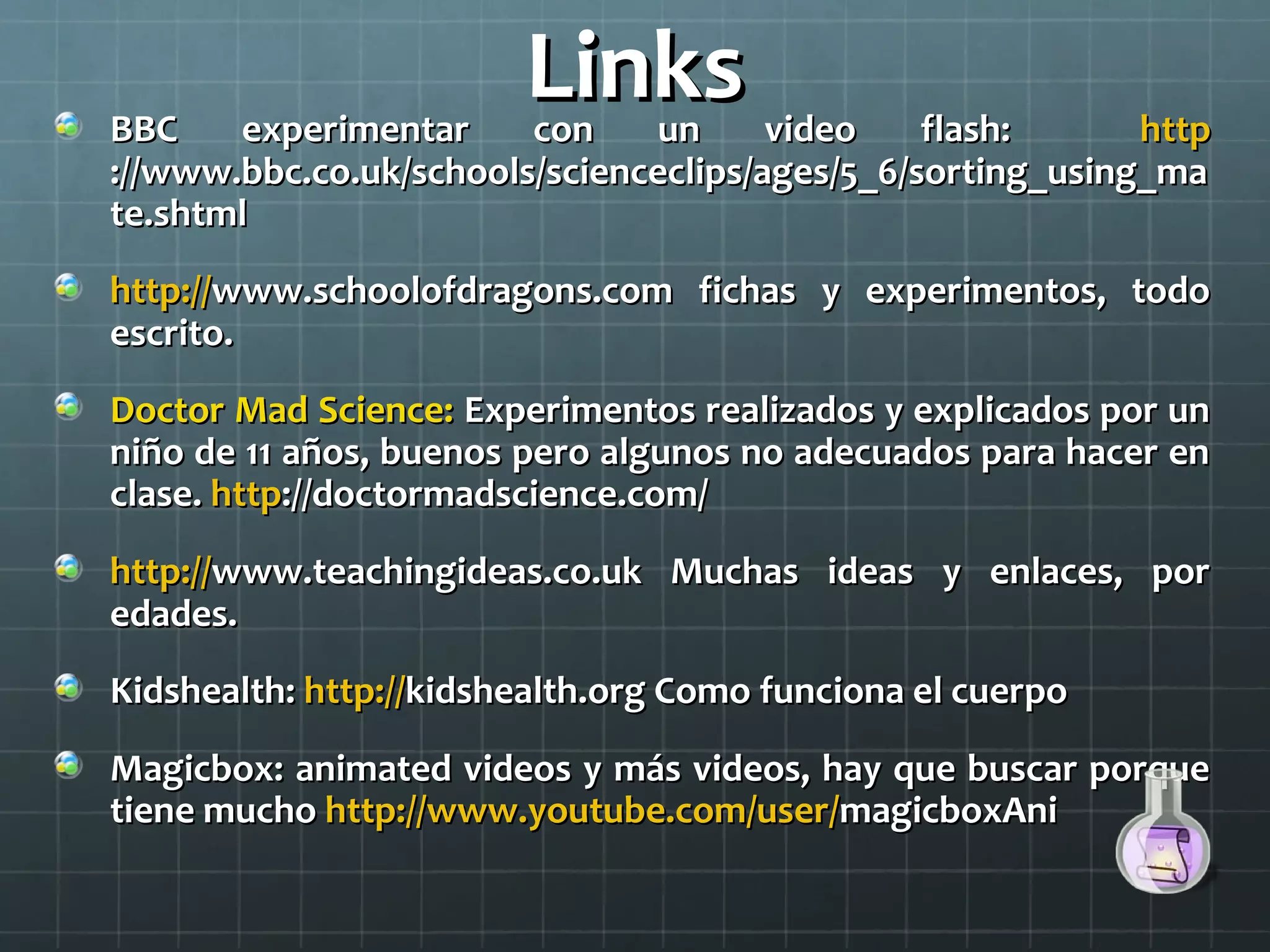 LinksLinksBBC experimentar con un video flash:BBC experimentar con un video flash: httphttp
://www.bbc.co.uk/schools/scienceclips/ages/5_6/sorting_using_ma://www.bbc.co.uk/schools/scienceclips/ages/5_6/sorting_using_ma
te.shtmlte.shtml
http://http://www.schoolofdragons.com fichas y experimentos, todowww.schoolofdragons.com fichas y experimentos, todo
escrito.escrito.
Doctor Mad Science:Doctor Mad Science: Experimentos realizados y explicados por unExperimentos realizados y explicados por un
niño de 11 años, buenos pero algunos no adecuados para hacer enniño de 11 años, buenos pero algunos no adecuados para hacer en
clase.clase. httphttp://doctormadscience.com/://doctormadscience.com/
http://http://www.teachingideas.co.uk Muchas ideas y enlaces, porwww.teachingideas.co.uk Muchas ideas y enlaces, por
edades.edades.
Kidshealth:Kidshealth: http://http://kidshealth.org Como funciona el cuerpokidshealth.org Como funciona el cuerpo
Magicbox: animated videos y más videos, hay que buscar porqueMagicbox: animated videos y más videos, hay que buscar porque
tiene muchotiene mucho http://www.youtube.com/user/http://www.youtube.com/user/magicboxAnimagicboxAni
 