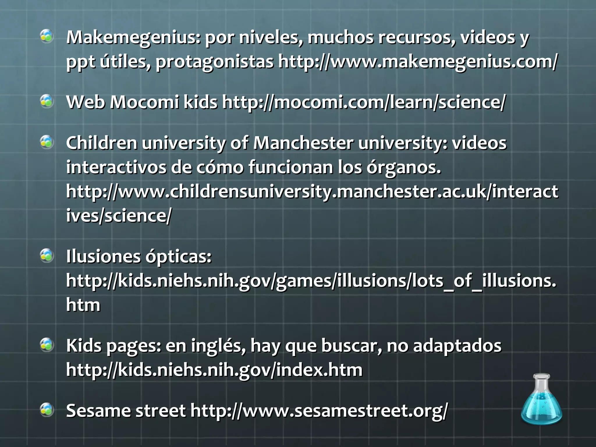 Makemegenius: por niveles, muchos recursos, videos yMakemegenius: por niveles, muchos recursos, videos y
ppt útiles, protagonistas http://www.makemegenius.com/ppt útiles, protagonistas http://www.makemegenius.com/
Web Mocomi kids http://mocomi.com/learn/science/Web Mocomi kids http://mocomi.com/learn/science/
Children university of Manchester university: videosChildren university of Manchester university: videos
interactivos de cómo funcionan los órganos.interactivos de cómo funcionan los órganos.
http://www.childrensuniversity.manchester.ac.uk/interacthttp://www.childrensuniversity.manchester.ac.uk/interact
ives/science/ives/science/
Ilusiones ópticas:Ilusiones ópticas:
http://kids.niehs.nih.gov/games/illusions/lots_of_illusions.http://kids.niehs.nih.gov/games/illusions/lots_of_illusions.
htmhtm
Kids pages: en inglés, hay que buscar, no adaptadosKids pages: en inglés, hay que buscar, no adaptados
http://kids.niehs.nih.gov/index.htmhttp://kids.niehs.nih.gov/index.htm
Sesame street http://www.sesamestreet.org/Sesame street http://www.sesamestreet.org/
 