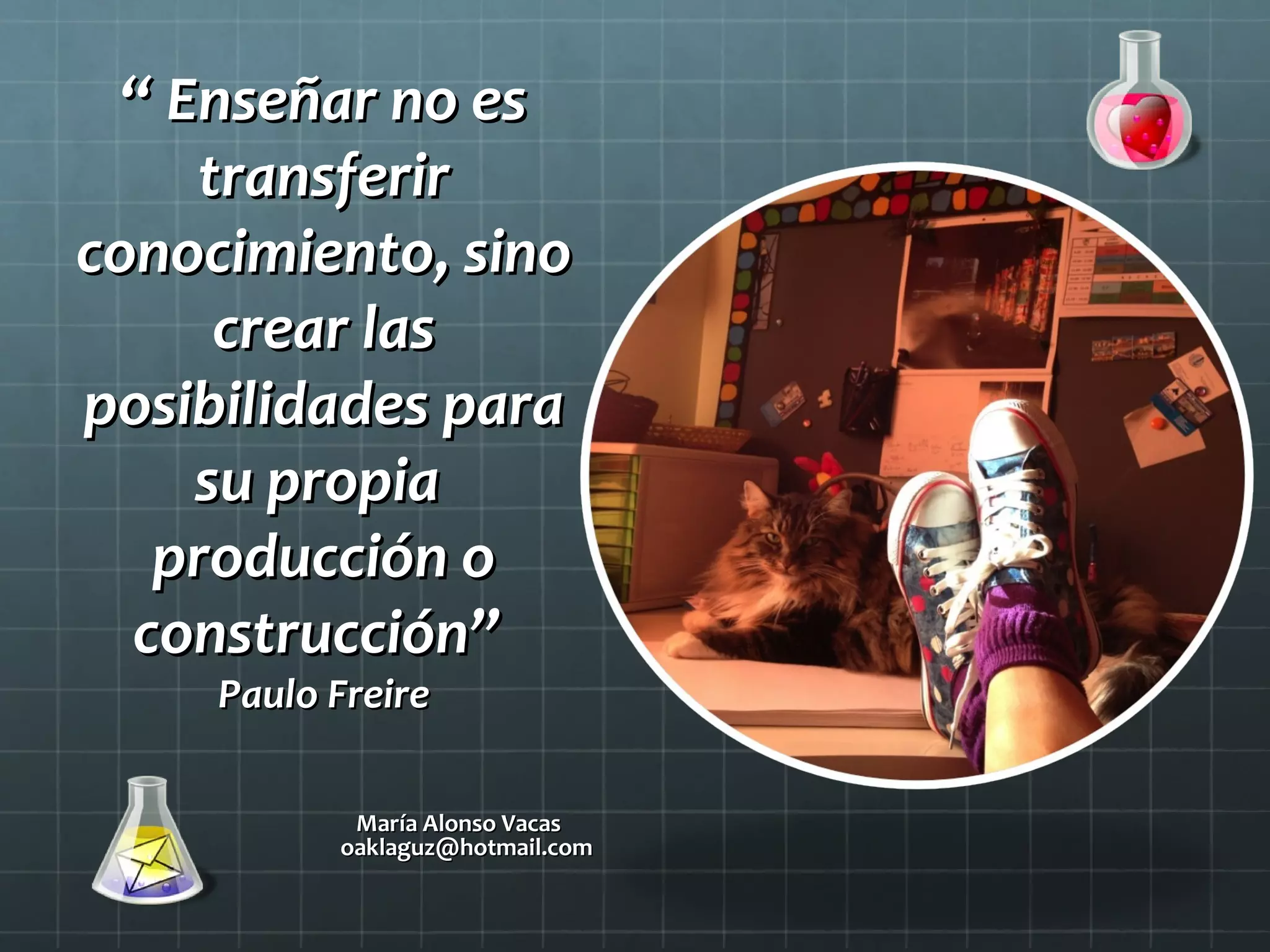 ““ Enseñar no esEnseñar no es
transferirtransferir
conocimiento, sinoconocimiento, sino
crear lascrear las
posibilidades paraposibilidades para
su propiasu propia
producción oproducción o
construcción”construcción”
Paulo FreirePaulo Freire
María Alonso VacasMaría Alonso Vacas
oaklaguz@hotmail.comoaklaguz@hotmail.com
 