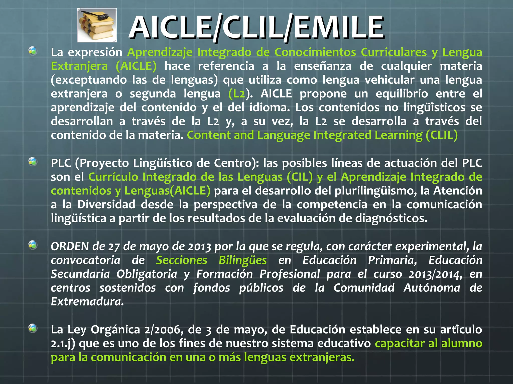 AICLE/CLIL/EMILEAICLE/CLIL/EMILE
La expresión Aprendizaje Integrado de Conocimientos Curriculares y Lengua
Extranjera (AICLE) hace referencia a la enseñanza de cualquier materia
(exceptuando las de lenguas) que utiliza como lengua vehicular una lengua
extranjera o segunda lengua (L2). AICLE propone un equilibrio entre el
aprendizaje del contenido y el del idioma. Los contenidos no lingüísticos se
desarrollan a través de la L2 y, a su vez, la L2 se desarrolla a través del
contenido de la materia. Content and Language Integrated Learning (CLIL)
PLC (Proyecto Lingüístico de Centro): las posibles líneas de actuación del PLC
son el Currículo Integrado de las Lenguas (CIL) y el Aprendizaje Integrado de
contenidos y Lenguas(AICLE) para el desarrollo del plurilingüismo, la Atención
a la Diversidad desde la perspectiva de la competencia en la comunicación
lingüística a partir de los resultados de la evaluación de diagnósticos.
ORDEN de 27 de mayo de 2013 por la que se regula, con carácter experimental, la
convocatoria de Secciones Bilingües en Educación Primaria, Educación
Secundaria Obligatoria y Formación Profesional para el curso 2013/2014, en
centros sostenidos con fondos públicos de la Comunidad Autónoma de
Extremadura.
La Ley Orgánica 2/2006, de 3 de mayo, de Educación establece en su artículo
2.1.j) que es uno de los fines de nuestro sistema educativo capacitar al alumno
para la comunicación en una o más lenguas extranjeras.
 