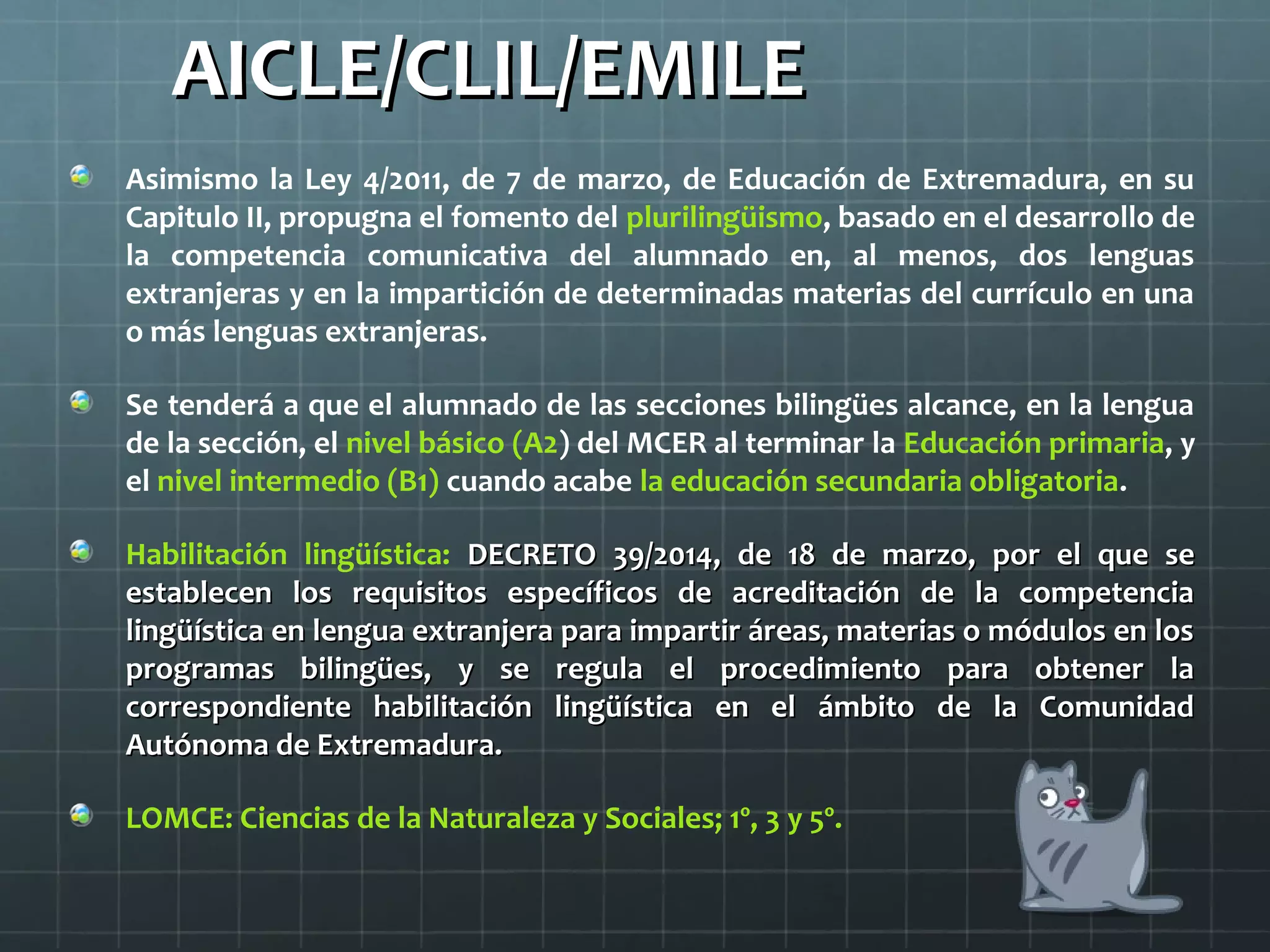 AICLE/CLIL/EMILEAICLE/CLIL/EMILE
Asimismo la Ley 4/2011, de 7 de marzo, de Educación de Extremadura, en su
Capitulo II, propugna el fomento del plurilingüismo, basado en el desarrollo de
la competencia comunicativa del alumnado en, al menos, dos lenguas
extranjeras y en la impartición de determinadas materias del currículo en una
o más lenguas extranjeras.
Se tenderá a que el alumnado de las secciones bilingües alcance, en la lengua
de la sección, el nivel básico (A2) del MCER al terminar la Educación primaria, y
el nivel intermedio (B1) cuando acabe la educación secundaria obligatoria.
Habilitación lingüística: DECRETO 39/2014, de 18 de marzo, por el que seDECRETO 39/2014, de 18 de marzo, por el que se
establecen los requisitos específicos de acreditación de la competenciaestablecen los requisitos específicos de acreditación de la competencia
lingüística en lengua extranjera para impartir áreas, materias o módulos en loslingüística en lengua extranjera para impartir áreas, materias o módulos en los
programas bilingües, y se regula el procedimiento para obtener laprogramas bilingües, y se regula el procedimiento para obtener la
correspondiente habilitación lingüística en el ámbito de la Comunidadcorrespondiente habilitación lingüística en el ámbito de la Comunidad
Autónoma de Extremadura.Autónoma de Extremadura.
LOMCE: Ciencias de la Naturaleza y Sociales; 1º, 3 y 5º.
 