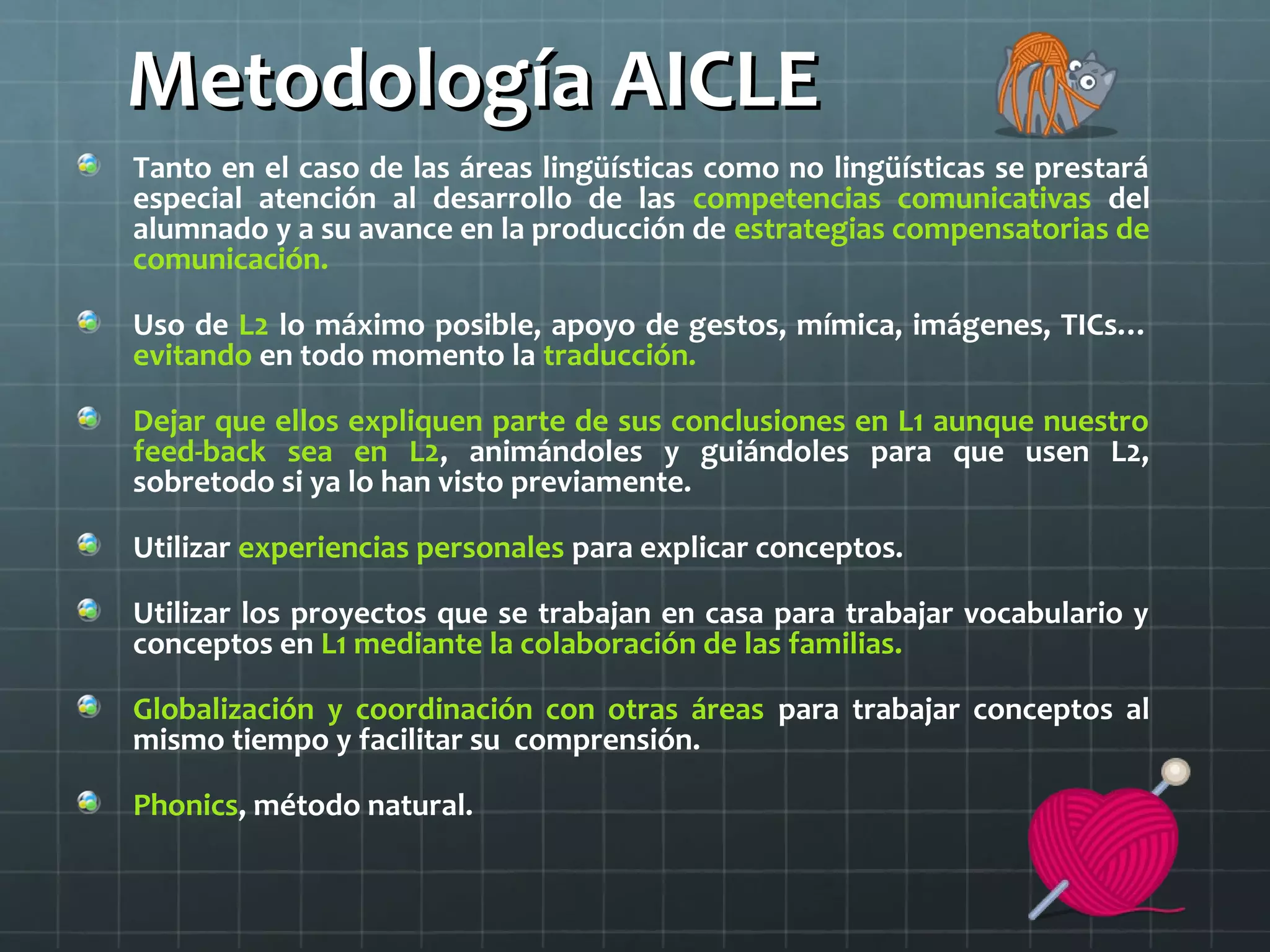 Metodología AICLEMetodología AICLE
Tanto en el caso de las áreas lingüísticas como no lingüísticas se prestará
especial atención al desarrollo de las competencias comunicativas del
alumnado y a su avance en la producción de estrategias compensatorias de
comunicación.
Uso de L2 lo máximo posible, apoyo de gestos, mímica, imágenes, TICs…
evitando en todo momento la traducción.
Dejar que ellos expliquen parte de sus conclusiones en L1 aunque nuestro
feed-back sea en L2, animándoles y guiándoles para que usen L2,
sobretodo si ya lo han visto previamente.
Utilizar experiencias personales para explicar conceptos.
Utilizar los proyectos que se trabajan en casa para trabajar vocabulario y
conceptos en L1 mediante la colaboración de las familias.
Globalización y coordinación con otras áreas para trabajar conceptos al
mismo tiempo y facilitar su comprensión.
Phonics, método natural.
 