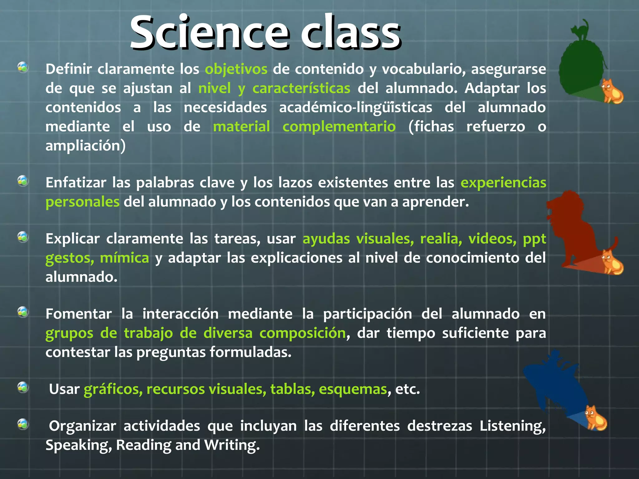 Science classScience class
Definir claramente los objetivos de contenido y vocabulario, asegurarse
de que se ajustan al nivel y características del alumnado. Adaptar los
contenidos a las necesidades académico-lingüísticas del alumnado
mediante el uso de material complementario (fichas refuerzo o
ampliación)
Enfatizar las palabras clave y los lazos existentes entre las experiencias
personales del alumnado y los contenidos que van a aprender.
Explicar claramente las tareas, usar ayudas visuales, realia, videos, ppt
gestos, mímica y adaptar las explicaciones al nivel de conocimiento del
alumnado.
Fomentar la interacción mediante la participación del alumnado en
grupos de trabajo de diversa composición, dar tiempo suficiente para
contestar las preguntas formuladas.
Usar gráficos, recursos visuales, tablas, esquemas, etc.
Organizar actividades que incluyan las diferentes destrezas Listening,
Speaking, Reading and Writing.
 
