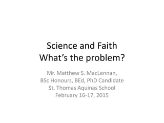 Science and Faith
What’s the problem?
Mr. Matthew S. MacLennan,
BSc Honours, BEd, PhD Candidate
St. Thomas Aquinas School
February 16-17, 2015
 