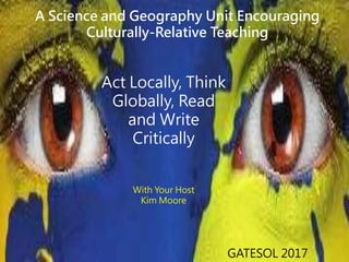 Act Locally, Think
Globally, Read
and Write
Critically
With Your Host
Kim Moore
GATESOL 2017
A Science and Geography Unit Encouraging
Culturally-Relative Teaching
 