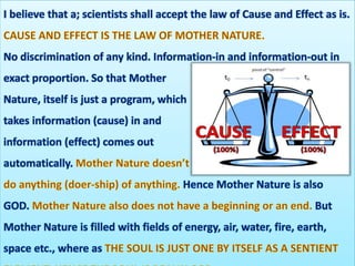 I believe that a; scientists shall accept the law of Cause and Effect as is.
No discrimination of any kind. Information-in and information-out in
exact proportion. So that Mother
Nature, itself is just a program, which
takes information (cause) in and
information (effect) comes out
automatically.
Hence Mother Nature is also
GOD. But
Mother Nature is filled with fields of energy, air, water, fire, earth,
space etc., where as
 
