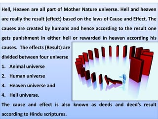 Hell, Heaven are all part of Mother Nature universe. Hell and heaven
are really the result (effect) based on the laws of Cause and Effect. The
causes are created by humans and hence according to the result one
gets punishment in either hell or rewarded in heaven according his
causes. The effects (Result) are
divided between four universe
1. Animal universe
2. Human universe
3. Heaven universe and
4. Hell universe.
The cause and effect is also known as deeds and deed’s result
according to Hindu scriptures.
 
