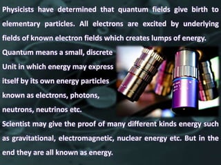 Physicists have determined that quantum fields give birth to
elementary particles. All electrons are excited by underlying
fields of known electron fields which creates lumps of energy.
Quantum means a small, discrete
Unit in which energy may express
itself by its own energy particles
known as electrons, photons,
neutrons, neutrinos etc.
Scientist may give the proof of many different kinds energy such
as gravitational, electromagnetic, nuclear energy etc. But in the
end they are all known as energy.
 