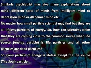 Similarly psychiatrist may give many explanations about
mind, different state of minds from intelligent mind to
depression mind or Alzheimer mind etc.
No matter how small particle scientist may find but they are
all lifeless particles of energy. So, how can scientists claim
that they are coming close to the common source when life
source (energy particle) is life particles and all other
particles are dead particles?
So every particle of energy is lifeless except the life source
(The Soul) particle.
 