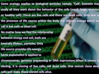 Same analogy applies to biological particles namely “Cell’. Scientist may
study all they want about the behavior of the cells (small, large, mutated
or healthy cell). There are live cells and there are dead cells. Only due to
the presence of life source within the body the cell has energy which we
call it live cells vs dead cell.
No matter how we find the relationship
between energy and cell, both are
basically lifeless, particles. Only
life source provides life energy.
Same explanation is applied to
chromosomes, genome sequencing or DNA expressions.When it comes to
cloning, it is cloning of live cells, not dead cells. One cannot clone dead
cells and make those cloned cells alive.
 