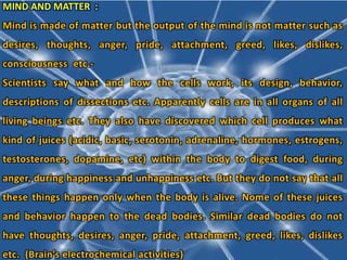 MIND AND MATTER :
Mind is made of matter but the output of the mind is not matter such as
desires, thoughts, anger, pride, attachment, greed, likes, dislikes,
consciousness etc.-
Scientists say what and how the cells work, its design, behavior,
descriptions of dissections etc. Apparently cells are in all organs of all
living beings etc. They also have discovered which cell produces what
kind of juices (acidic, basic, serotonin, adrenaline, hormones, estrogens,
testosterones, dopamine, etc) within the body to digest food, during
anger, during happiness and unhappiness etc. But they do not say that all
these things happen only when the body is alive. Nome of these juices
and behavior happen to the dead bodies. Similar dead bodies do not
have thoughts, desires, anger, pride, attachment, greed, likes, dislikes
etc. (Brain’s electrochemical activities)
 