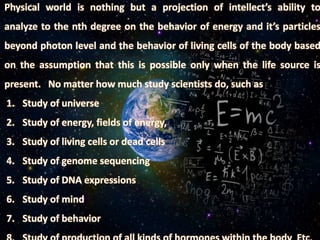 Physical world is nothing but a projection of intellect’s ability to
analyze to the nth degree on the behavior of energy and it’s particles
beyond photon level and the behavior of living cells of the body based
on the assumption that this is possible only when the life source is
present. No matter how much study scientists do, such as
1. Study of universe
2. Study of energy, fields of energy,
3. Study of living cells or dead cells
4. Study of genome sequencing
5. Study of DNA expressions
6. Study of mind
7. Study of behavior
 