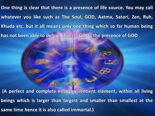 One thing is clear that there is a presence of life source. You may call
whatever you like such as The Soul, GOD, Aatma, Satori, Zen, Ruh,
Khuda etc. but it all means only one thing which so far human being
has not been able to define, that is “GOD”, the presence of GOD
(A perfect and complete entity, a sentient element, within all living
beings which is larger than largest and smaller than smallest at the
same time hence it is also called immortal.)
 