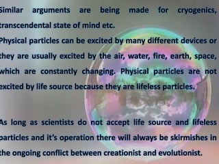 Similar arguments are being made for cryogenics,
transcendental state of mind etc.
Physical particles can be excited by many different devices or
they are usually excited by the air, water, fire, earth, space,
which are constantly changing. Physical particles are not
excited by life source because they are lifeless particles.
As long as scientists do not accept life source and lifeless
particles and it’s operation there will always be skirmishes in
the ongoing conflict between creationist and evolutionist.
 