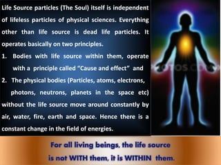 Life Source particles (The Soul) itself is independent
of lifeless particles of physical sciences. Everything
other than life source is dead life particles. It
operates basically on two principles.
1. Bodies with life source within them, operate
with a principle called “Cause and effect” and
2. The physical bodies (Particles, atoms, electrons,
photons, neutrons, planets in the space etc)
without the life source move around constantly by
air, water, fire, earth and space. Hence there is a
constant change in the field of energies.
For all living beings, the life source
is not WITH them, it is WITHIN them.
 
