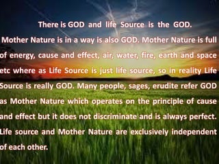 There is GOD and life Source is the GOD.
Mother Nature is in a way is also GOD. Mother Nature is full
of energy, cause and effect, air, water, fire, earth and space
etc where as Life Source is just life source, so in reality Life
Source is really GOD. Many people, sages, erudite refer GOD
as Mother Nature which operates on the principle of cause
and effect but it does not discriminate and is always perfect.
Life source and Mother Nature are exclusively independent
of each other.
 