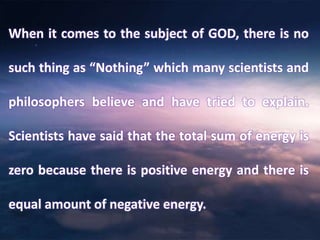 When it comes to the subject of GOD, there is no
such thing as “Nothing” which many scientists and
philosophers believe and have tried to explain.
Scientists have said that the total sum of energy is
zero because there is positive energy and there is
equal amount of negative energy.
 