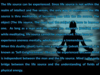 The life source can be experienced. Since life source is not within the
realm of intellect and five senses, the only way to experience the life
source is thru meditation of becoming one with the life source. The
object (The life source, The soul) and the subject “I” have to become
one. As long as a man and life source are separate (Duality) even
while meditating, life source cannot be experienced. They have to
experience oneness mentally, which requires a tremendous focus.
When this duality (dvait) turns into a singularity (advait, oneness), it is
known as ‘Self-Enlightenment’. This can be experienced because Mind
is independent between the man and the life source. Mind is the only
bridge between the life source and the understanding of fields of
physical energy.
 