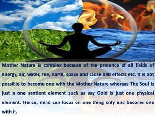 Mother Nature is complex because of the presence of all fields of
energy, air, water, fire, earth, space and cause and effects etc. It is not
possible to become one with the Mother Nature whereas The Soul is
just a one sentient element such as say Gold is just one physical
element. Hence, mind can focus on one thing only and become one
with it.
 