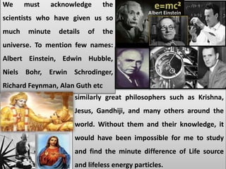 similarly great philosophers such as Krishna,
Jesus, Gandhiji, and many others around the
world. Without them and their knowledge, it
would have been impossible for me to study
and find the minute difference of Life source
and lifeless energy particles.
We must acknowledge the
scientists who have given us so
much minute details of the
universe. To mention few names:
Albert Einstein, Edwin Hubble,
Niels Bohr, Erwin Schrodinger,
Richard Feynman, Alan Guth etc
 