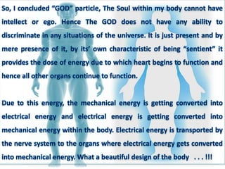 So, I concluded “GOD” particle, The Soul within my body cannot have
intellect or ego. Hence The GOD does not have any ability to
discriminate in any situations of the universe. It is just present and by
mere presence of it, by its’ own characteristic of being “sentient” it
provides the dose of energy due to which heart begins to function and
hence all other organs continue to function.
Due to this energy, the mechanical energy is getting converted into
electrical energy and electrical energy is getting converted into
mechanical energy within the body. Electrical energy is transported by
the nerve system to the organs where electrical energy gets converted
into mechanical energy. What a beautiful design of the body . . . !!!
 